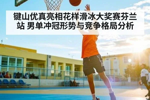 键山优真亮相花样滑冰大奖赛芬兰站 男单冲冠形势与竞争格局分析