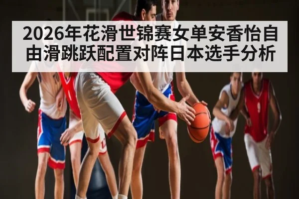 2026年花滑世锦赛女单安香怡自由滑跳跃配置对阵日本选手分析 - kaiyun